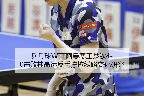 乒乓球WTT阿曼赛王楚钦4-0击败林高远反手拧拉线路变化研究