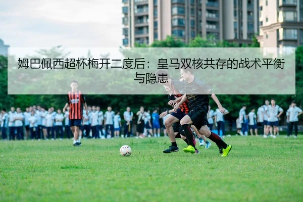 姆巴佩西超杯梅开二度后：皇马双核共存的战术平衡与隐患